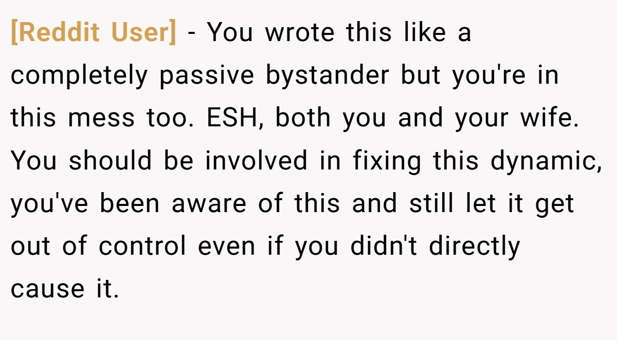 [Reddit User] - You wrote this like a completely passive bystander but you're in this mess too. ESH, both you and your wife. You should be involved in fixing this dynamic, you've been aware of this and still let it get out of control even if you didn't directly cause it.