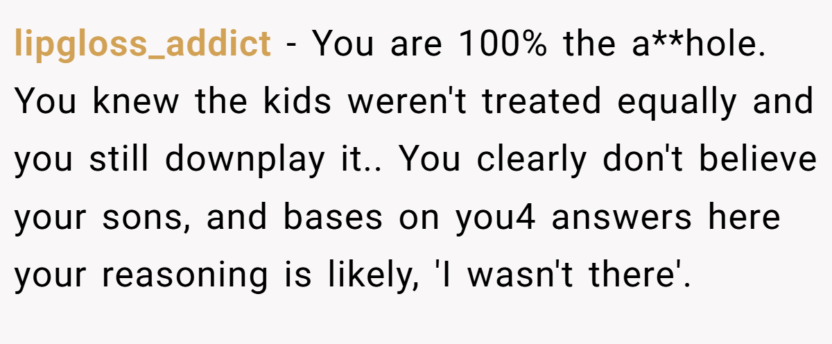 lipgloss_addict - You are 100% the a**hole. You knew the kids weren't treated equally and you still downplay it.. You clearly don't believe your sons, and bases on you4 answers here your reasoning is likely, 'I wasn't there'.