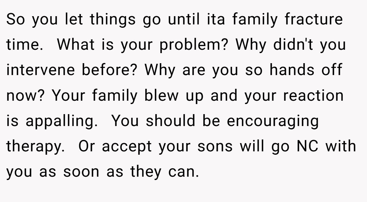 So you let things go until ita family fracture time.  What is your problem? Why didn't you intervene before? Why are you so hands off now? Your family blew up and your reaction is appalling.  You should be encouraging therapy.  Or accept your sons will go NC with you as soon as they can.