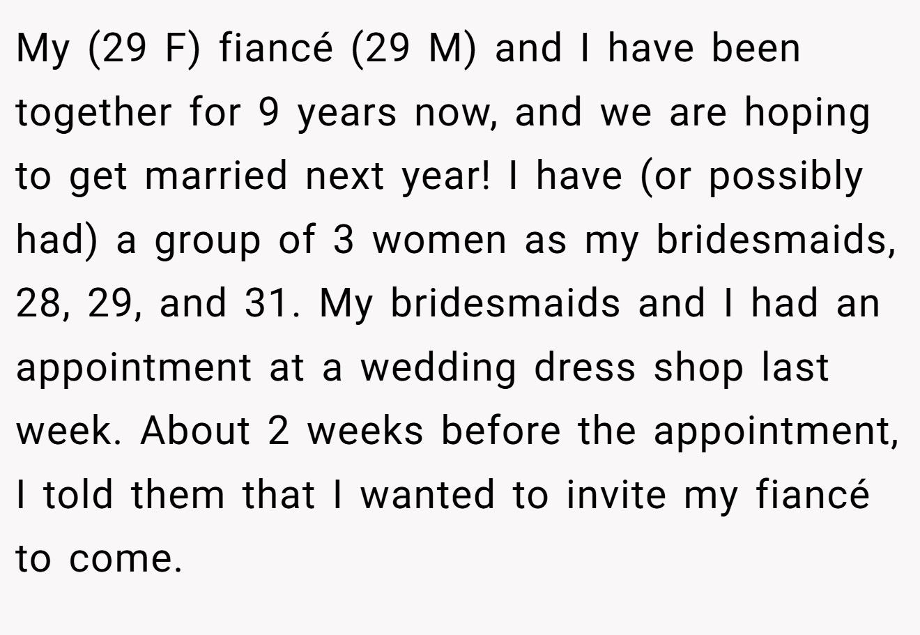 My (29 F) fiancé (29 M) and I have been together for 9 years now, and we are hoping to get married next year! I have (or possibly had) a group of 3 women as my bridesmaids, 28, 29, and 31. My bridesmaids and I had an appointment at a wedding dress shop last week. About 2 weeks before the appointment, I told them that I wanted to invite my fiancé to come.