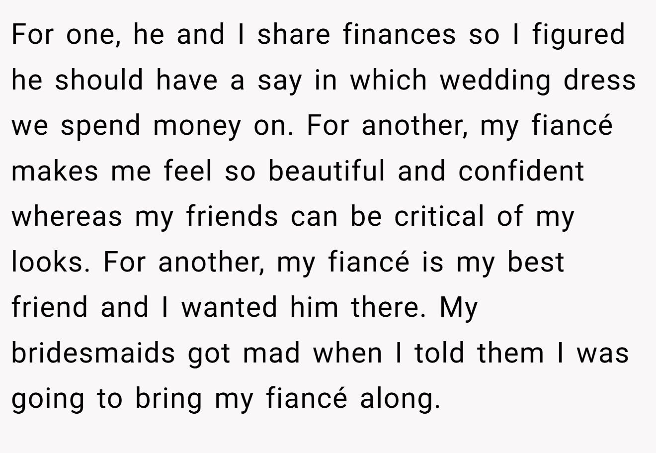 For one, he and I share finances so I figured he should have a say in which wedding dress we spend money on. For another, my fiancé makes me feel so beautiful and confident whereas my friends can be critical of my looks. For another, my fiancé is my best friend and I wanted him there. My bridesmaids got mad when I told them I was going to bring my fiancé along.