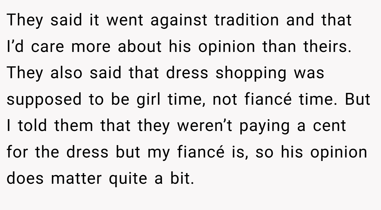 They said it went against tradition and that I’d care more about his opinion than theirs. They also said that dress shopping was supposed to be girl time, not fiancé time. But I told them that they weren’t paying a cent for the dress but my fiancé is, so his opinion does matter quite a bit.