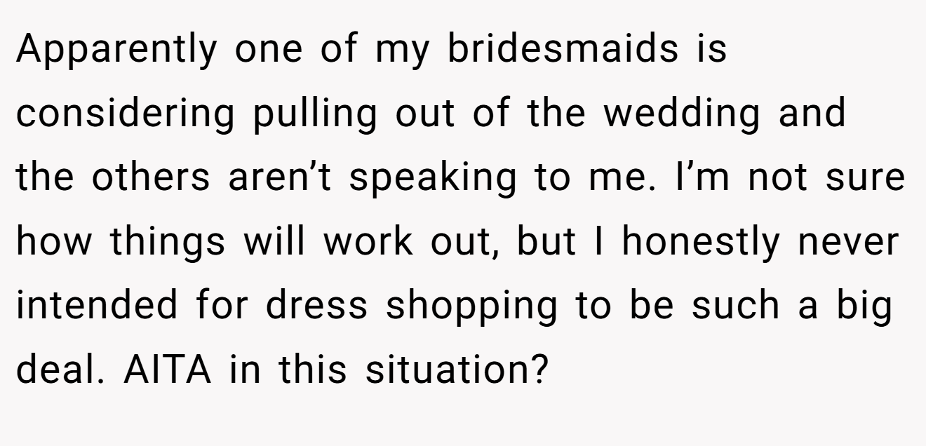Apparently one of my bridesmaids is considering pulling out of the wedding and the others aren’t speaking to me. I’m not sure how things will work out, but I honestly never intended for dress shopping to be such a big deal. AITA in this situation?