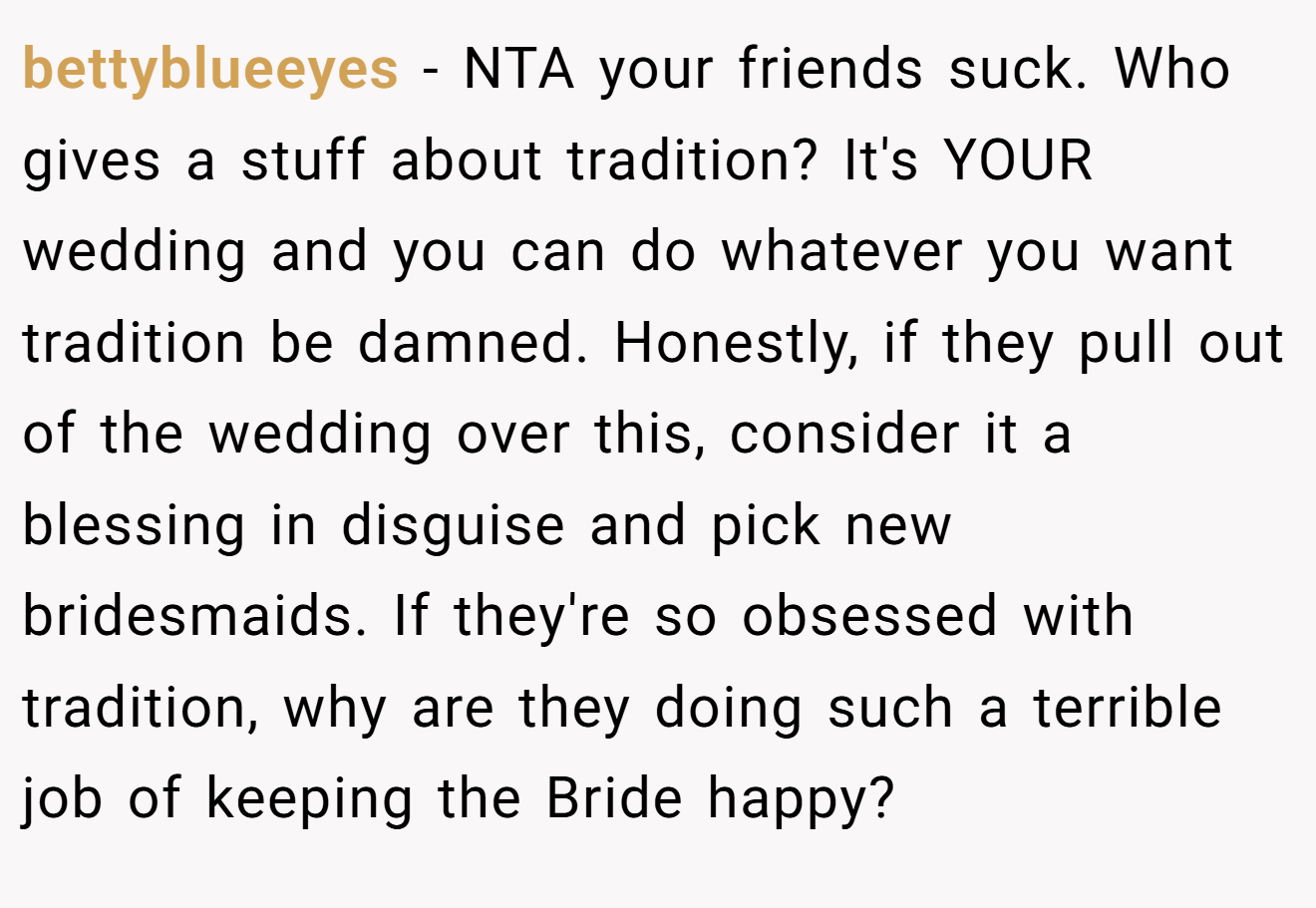 bettyblueeyes - NTA your friends suck. Who gives a stuff about tradition? It's YOUR wedding and you can do whatever you want tradition be damned. Honestly, if they pull out of the wedding over this, consider it a blessing in disguise and pick new bridesmaids. If they're so obsessed with tradition, why are they doing such a terrible job of keeping the Bride happy?