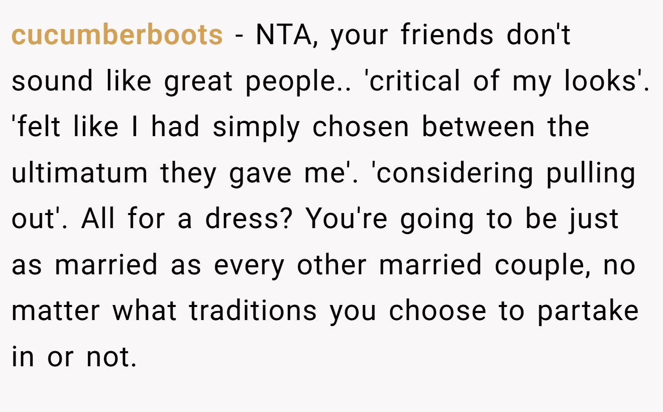 cucumberboots - NTA, your friends don't sound like great people.. 'critical of my looks'. 'felt like I had simply chosen between the ultimatum they gave me'. 'considering pulling out'. All for a dress? You're going to be just as married as every other married couple, no matter what traditions you choose to partake in or not.