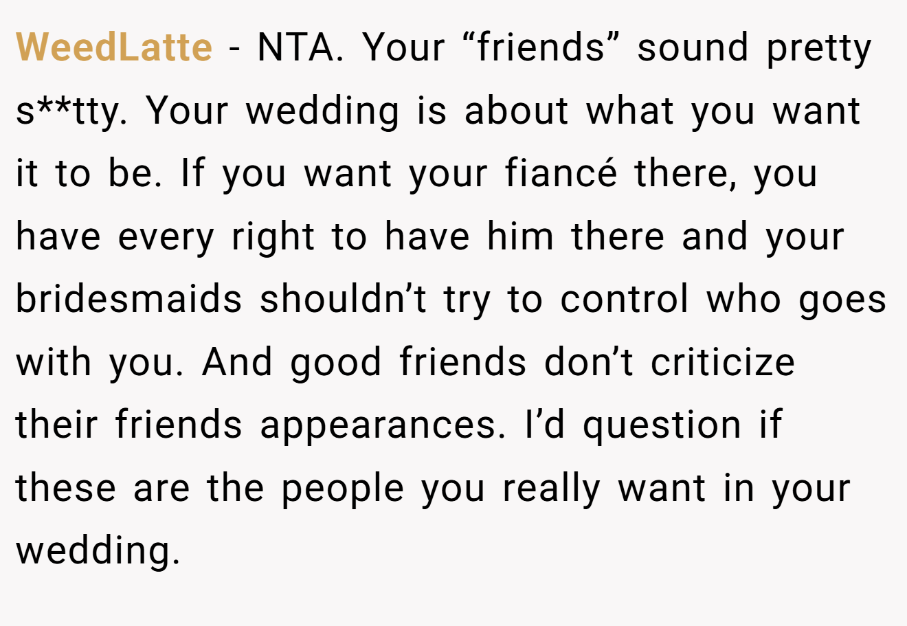 WeedLatte - NTA. Your “friends” sound pretty s**tty. Your wedding is about what you want it to be. If you want your fiancé there, you have every right to have him there and your bridesmaids shouldn’t try to control who goes with you. And good friends don’t criticize their friends appearances. I’d question if these are the people you really want in your wedding.