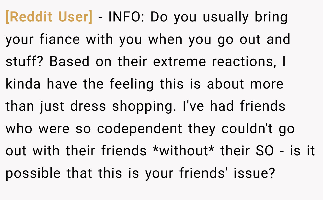 [Reddit User] - INFO: Do you usually bring your fiance with you when you go out and stuff? Based on their extreme reactions, I kinda have the feeling this is about more than just dress shopping. I've had friends who were so codependent they couldn't go out with their friends *without* their SO - is it possible that this is your friends' issue?