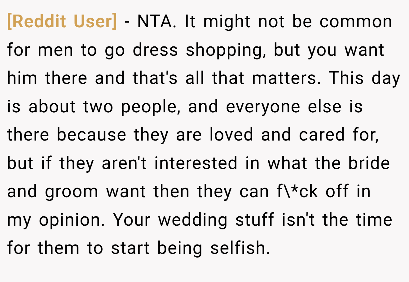 [Reddit User] - NTA. It might not be common for men to go dress shopping, but you want him there and that's all that matters. This day is about two people, and everyone else is there because they are loved and cared for, but if they aren't interested in what the bride and groom want then they can f\*ck off in my opinion. Your wedding stuff isn't the time for them to start being selfish.