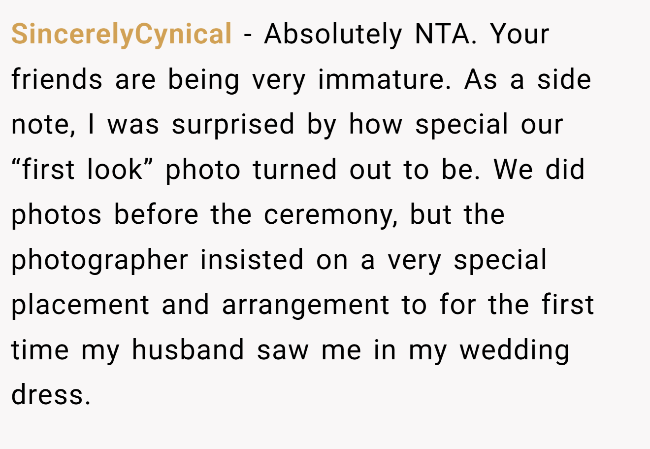 SincerelyCynical - Absolutely NTA. Your friends are being very immature. As a side note, I was surprised by how special our “first look” photo turned out to be. We did photos before the ceremony, but the photographer insisted on a very special placement and arrangement to for the first time my husband saw me in my wedding dress.