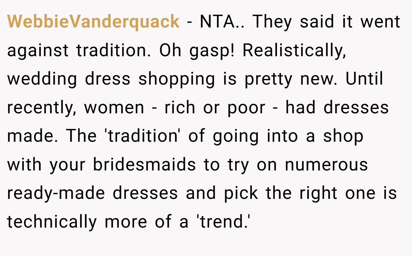 WebbieVanderquack - NTA.. They said it went against tradition. Oh gasp! Realistically, wedding dress shopping is pretty new. Until recently, women - rich or poor - had dresses made. The 'tradition' of going into a shop with your bridesmaids to try on numerous ready-made dresses and pick the right one is technically more of a 'trend.'