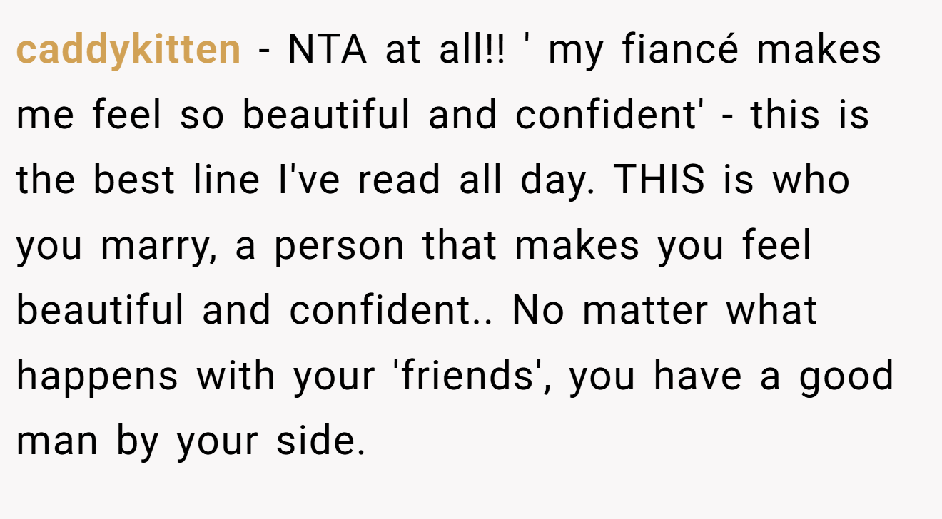 caddykitten - NTA at all!! ' my fiancé makes me feel so beautiful and confident' - this is the best line I've read all day. THIS is who you marry, a person that makes you feel beautiful and confident.. No matter what happens with your 'friends', you have a good man by your side.