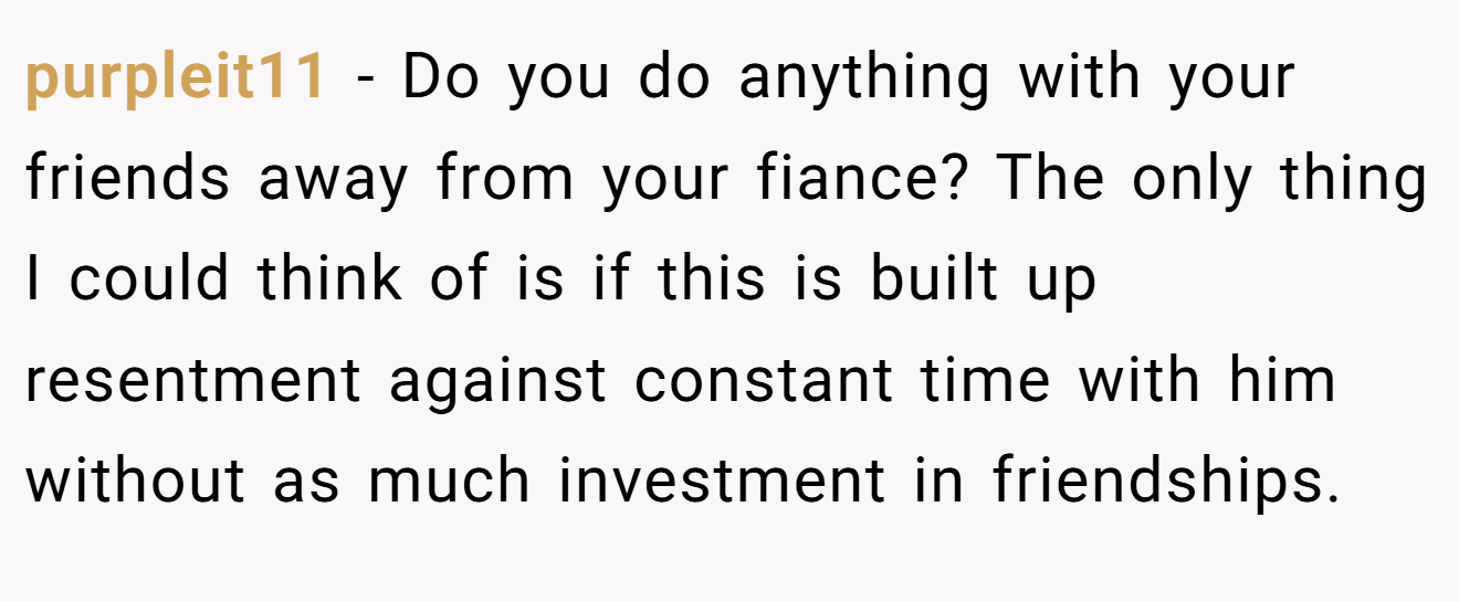 purpleit11 - Do you do anything with your friends away from your fiance? The only thing I could think of is if this is built up resentment against constant time with him without as much investment in friendships.
