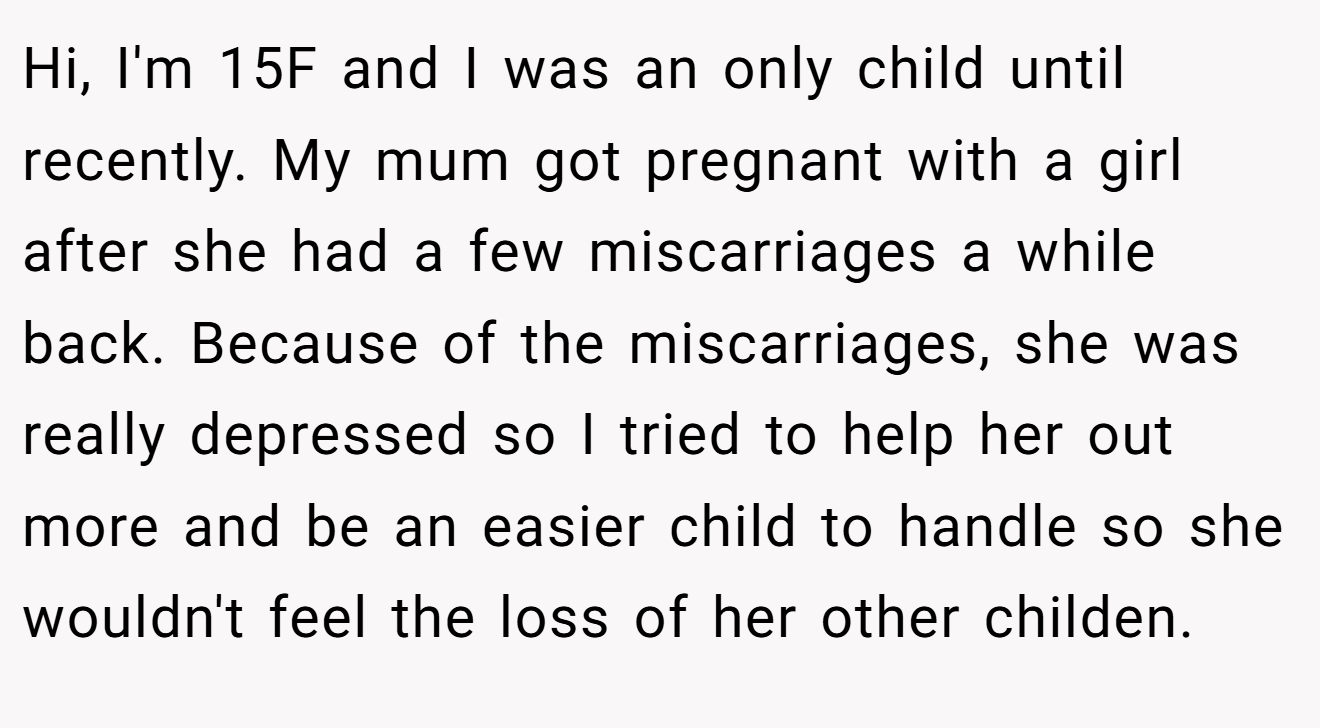 Hi, I'm 15F and I was an only child until recently. My mum got pregnant with a girl after she had a few miscarriages a while back. Because of the miscarriages, she was really depressed so I tried to help her out more and be an easier child to handle so she wouldn't feel the loss of her other childen.