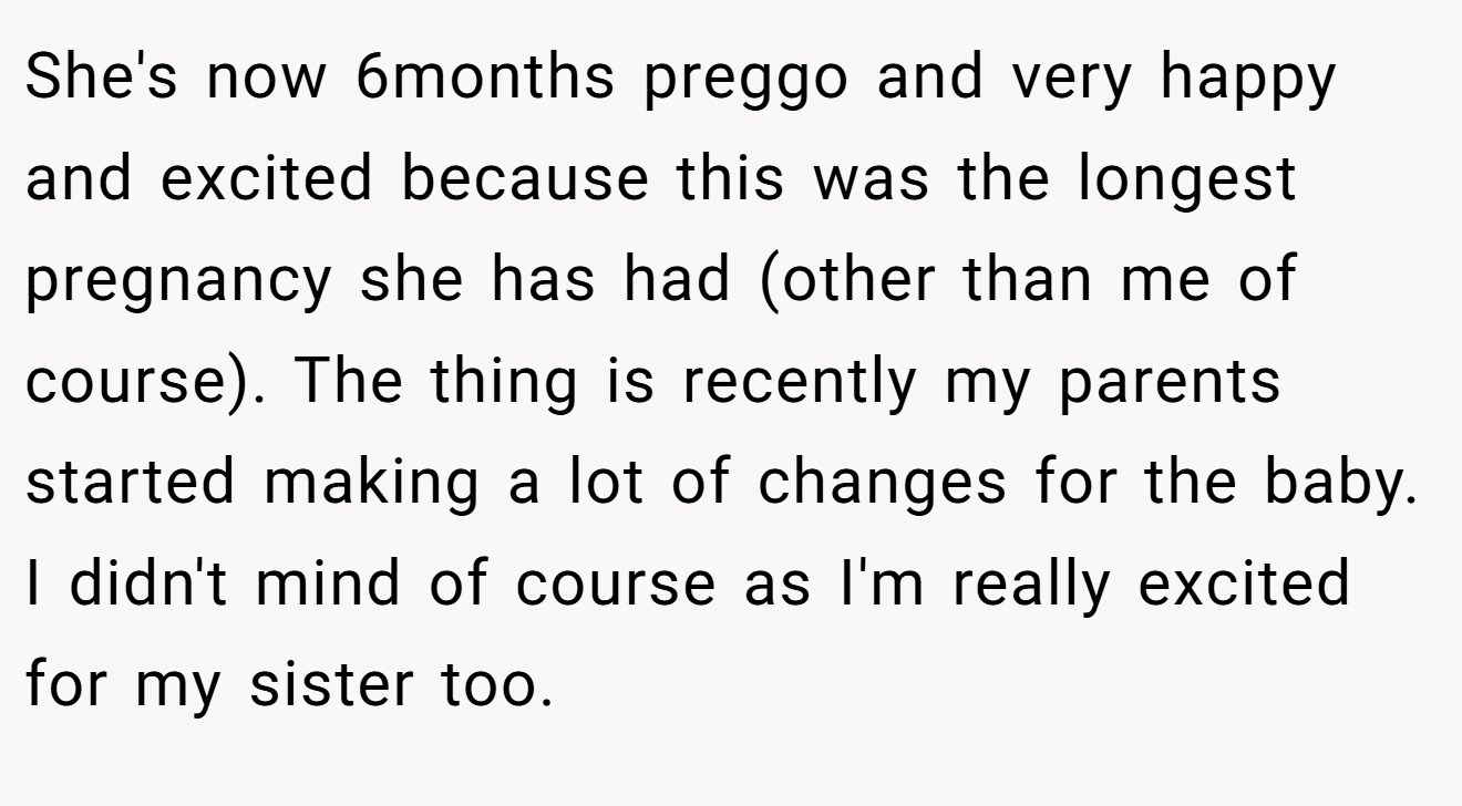 She's now 6months preggo and very happy and excited because this was the longest pregnancy she has had (other than me of course). The thing is recently my parents started making a lot of changes for the baby. I didn't mind of course as I'm really excited for my sister too.