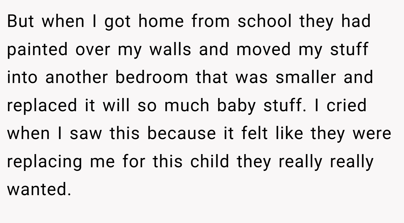 But when I got home from school they had painted over my walls and moved my stuff into another bedroom that was smaller and replaced it will so much baby stuff. I cried when I saw this because it felt like they were replacing me for this child they really really wanted.
