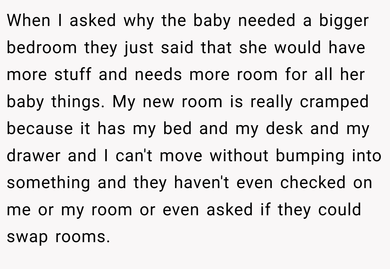 When I asked why the baby needed a bigger bedroom they just said that she would have more stuff and needs more room for all her baby things. My new room is really cramped because it has my bed and my desk and my drawer and I can't move without bumping into something and they haven't even checked on me or my room or even asked if they could swap rooms.
