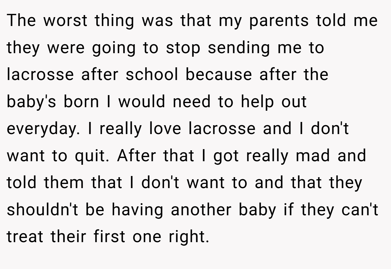 The worst thing was that my parents told me they were going to stop sending me to lacrosse after school because after the baby's born I would need to help out everyday. I really love lacrosse and I don't want to quit. After that I got really mad and told them that I don't want to and that they shouldn't be having another baby if they can't treat their first one right.