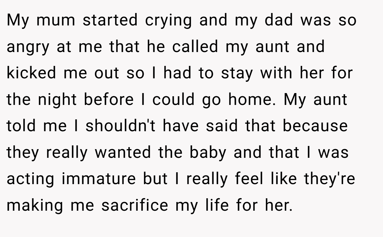 My mum started crying and my dad was so angry at me that he called my aunt and kicked me out so I had to stay with her for the night before I could go home. My aunt told me I shouldn't have said that because they really wanted the baby and that I was acting immature but I really feel like they're making me sacrifice my life for her.
