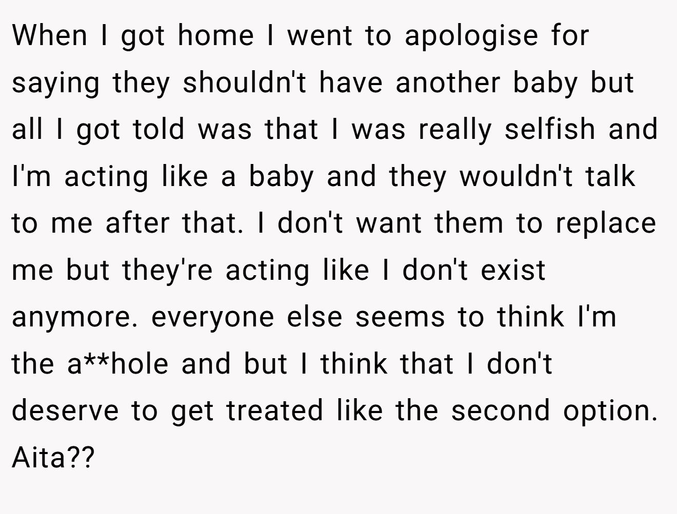 When I got home I went to apologise for saying they shouldn't have another baby but all I got told was that I was really selfish and I'm acting like a baby and they wouldn't talk to me after that. I don't want them to replace me but they're acting like I don't exist anymore. everyone else seems to think I'm the a**hole and but I think that I don't deserve to get treated like the second option. Aita??