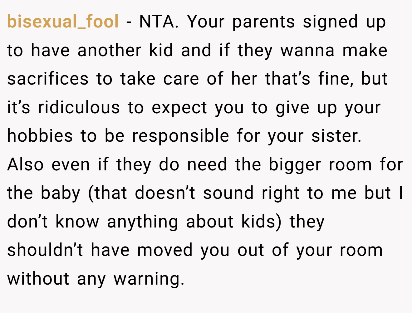 bisexual_fool - NTA. Your parents signed up to have another kid and if they wanna make sacrifices to take care of her that’s fine, but it’s ridiculous to expect you to give up your hobbies to be responsible for your sister. Also even if they do need the bigger room for the baby (that doesn’t sound right to me but I don’t know anything about kids) they shouldn’t have moved you out of your room without any warning.