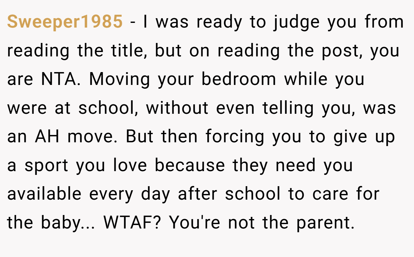 Sweeper1985 - I was ready to judge you from reading the title, but on reading the post, you are NTA. Moving your bedroom while you were at school, without even telling you, was an AH move. But then forcing you to give up a sport you love because they need you available every day after school to care for the baby... WTAF? You're not the parent.