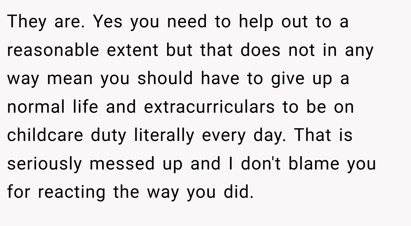 They are. Yes you need to help out to a reasonable extent but that does not in any way mean you should have to give up a normal life and extracurriculars to be on childcare duty literally every day. That is seriously messed up and I don't blame you for reacting the way you did.