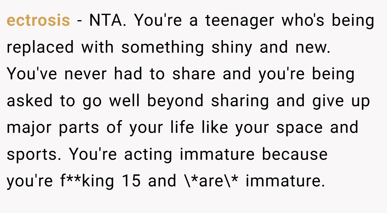 ectrosis - NTA. You're a teenager who's being replaced with something shiny and new. You've never had to share and you're being asked to go well beyond sharing and give up major parts of your life like your space and sports. You're acting immature because you're f**king 15 and \*are\* immature.