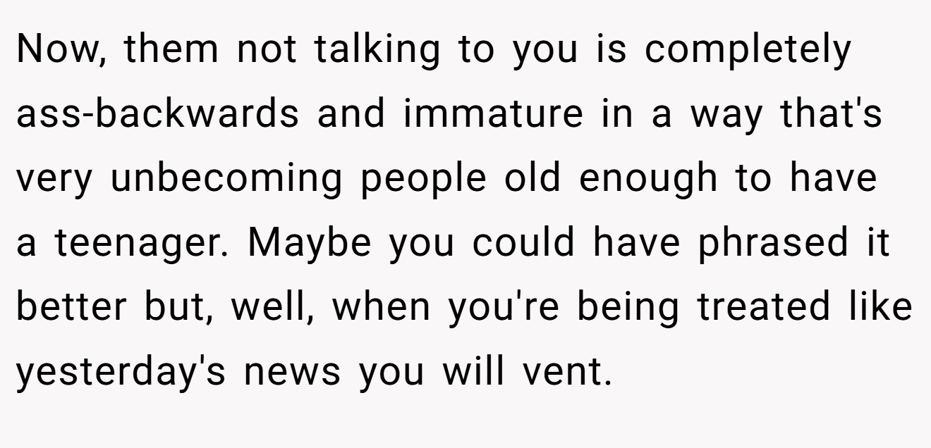 Now, them not talking to you is completely ass-backwards and immature in a way that's very unbecoming people old enough to have a teenager. Maybe you could have phrased it better but, well, when you're being treated like yesterday's news you will vent.