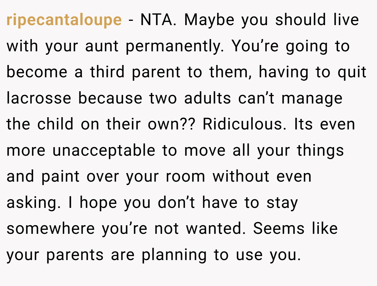 ripecantaloupe - NTA. Maybe you should live with your aunt permanently. You’re going to become a third parent to them, having to quit lacrosse because two adults can’t manage the child on their own?? Ridiculous. Its even more unacceptable to move all your things and paint over your room without even asking. I hope you don’t have to stay somewhere you’re not wanted. Seems like your parents are planning to use you.