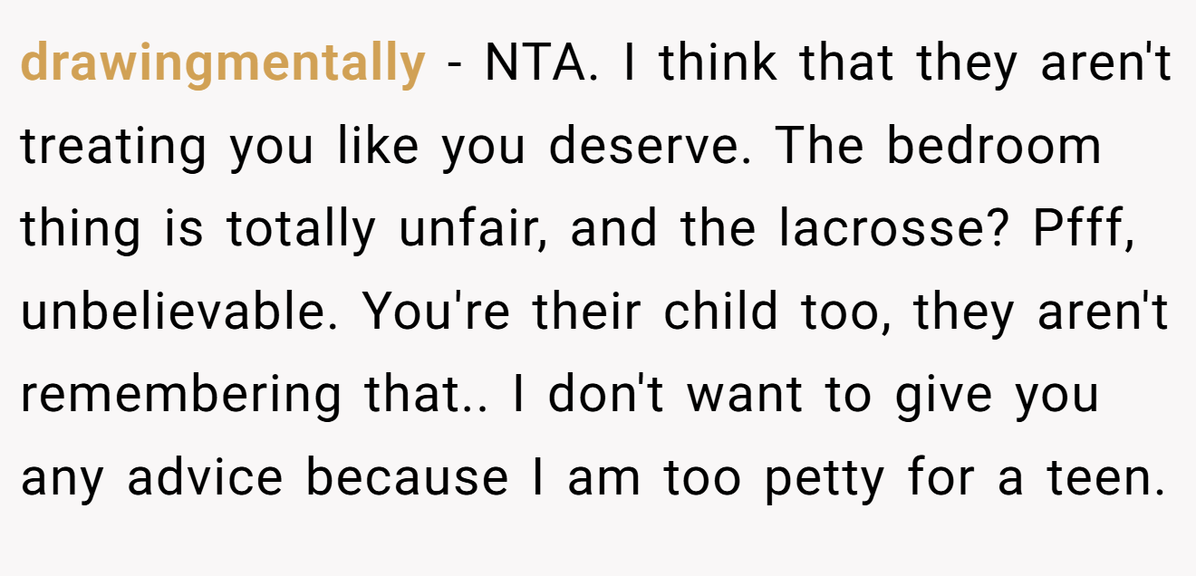 drawingmentally - NTA. I think that they aren't treating you like you deserve. The bedroom thing is totally unfair, and the lacrosse? Pfff, unbelievable. You're their child too, they aren't remembering that.. I don't want to give you any advice because I am too petty for a teen.