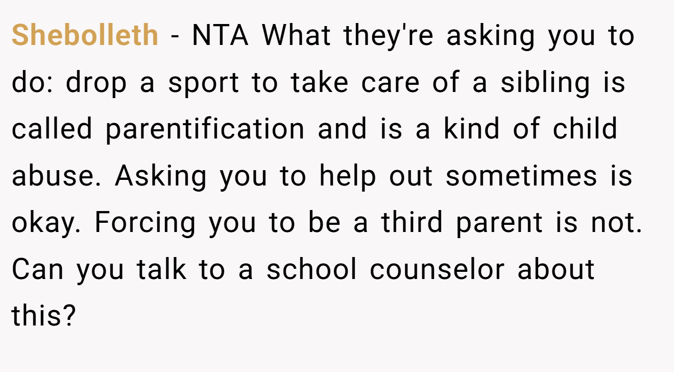 Shebolleth - NTA What they're asking you to do: drop a sport to take care of a sibling is called parentification and is a kind of child abuse. Asking you to help out sometimes is okay. Forcing you to be a third parent is not. Can you talk to a school counselor about this?