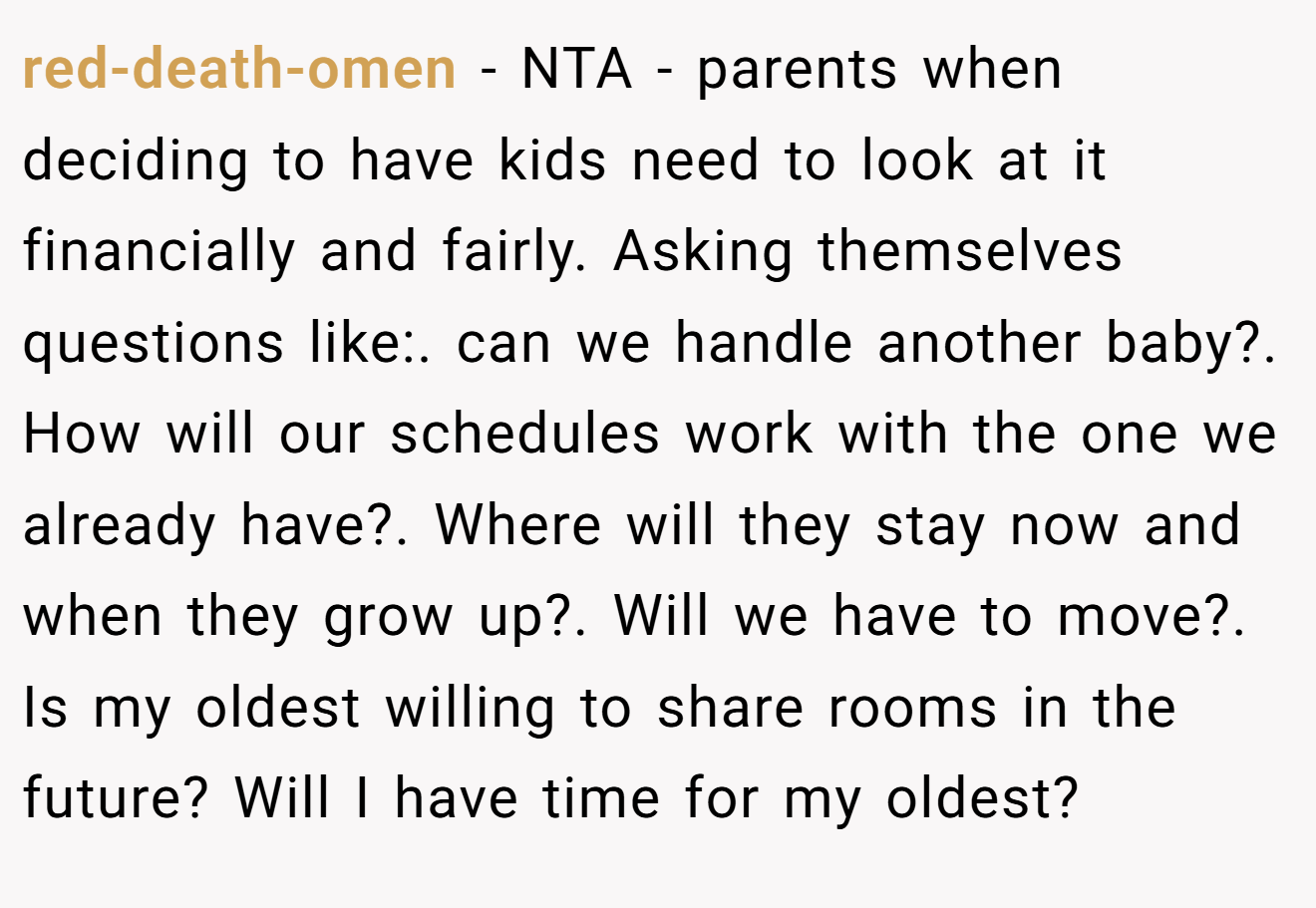 red-death-omen - NTA - parents when deciding to have kids need to look at it financially and fairly. Asking themselves questions like:. can we handle another baby?. How will our schedules work with the one we already have?. Where will they stay now and when they grow up?. Will we have to move?. Is my oldest willing to share rooms in the future? Will I have time for my oldest?