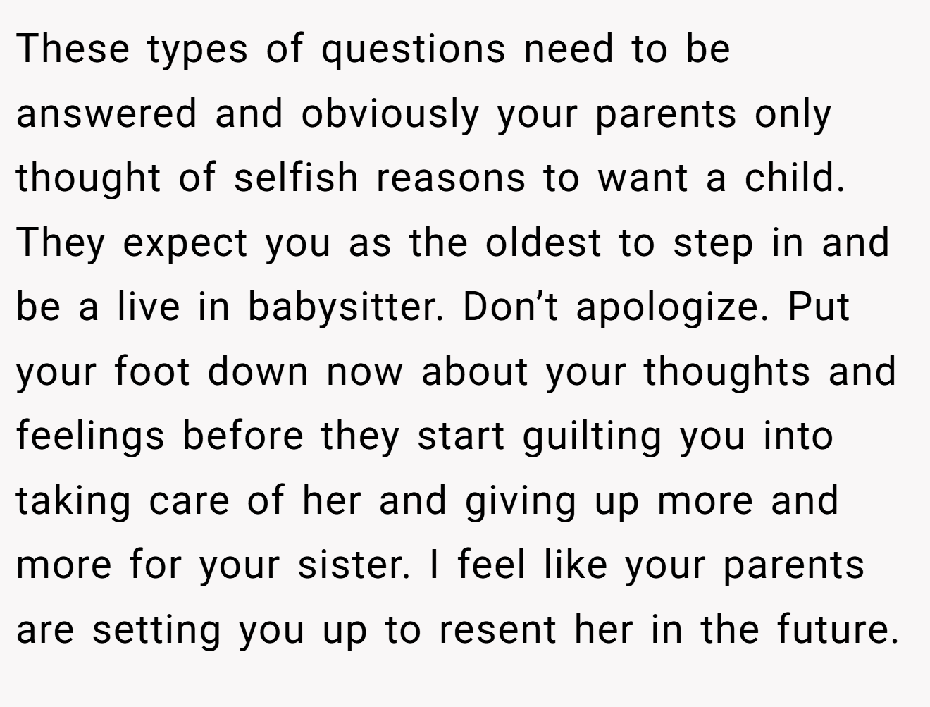 These types of questions need to be answered and obviously your parents only thought of selfish reasons to want a child. They expect you as the oldest to step in and be a live in babysitter. Don’t apologize. Put your foot down now about your thoughts and feelings before they start guilting you into taking care of her and giving up more and more for your sister. I feel like your parents are setting you up to resent her in the future.