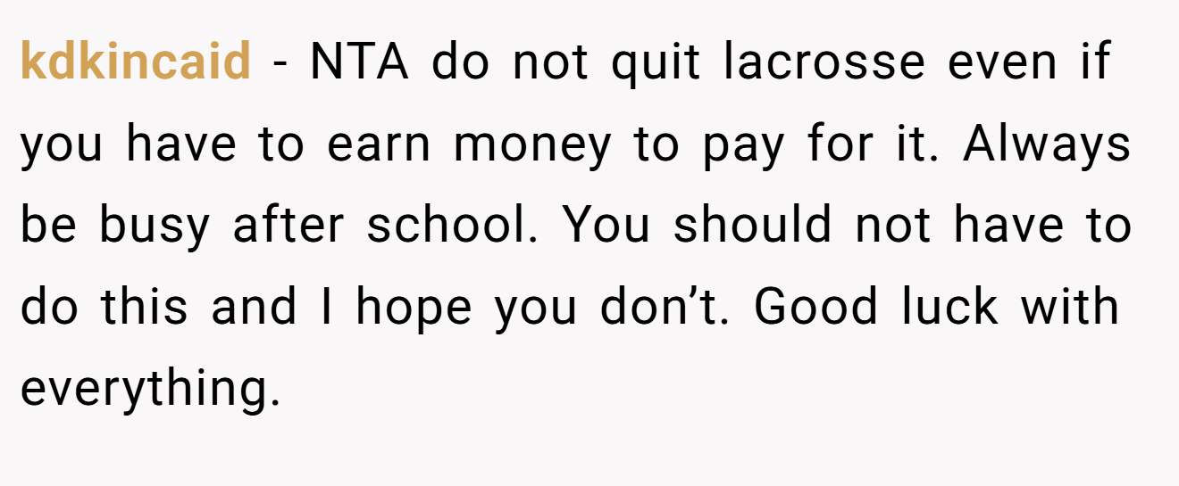 kdkincaid - NTA do not quit lacrosse even if you have to earn money to pay for it. Always be busy after school. You should not have to do this and I hope you don’t. Good luck with everything.