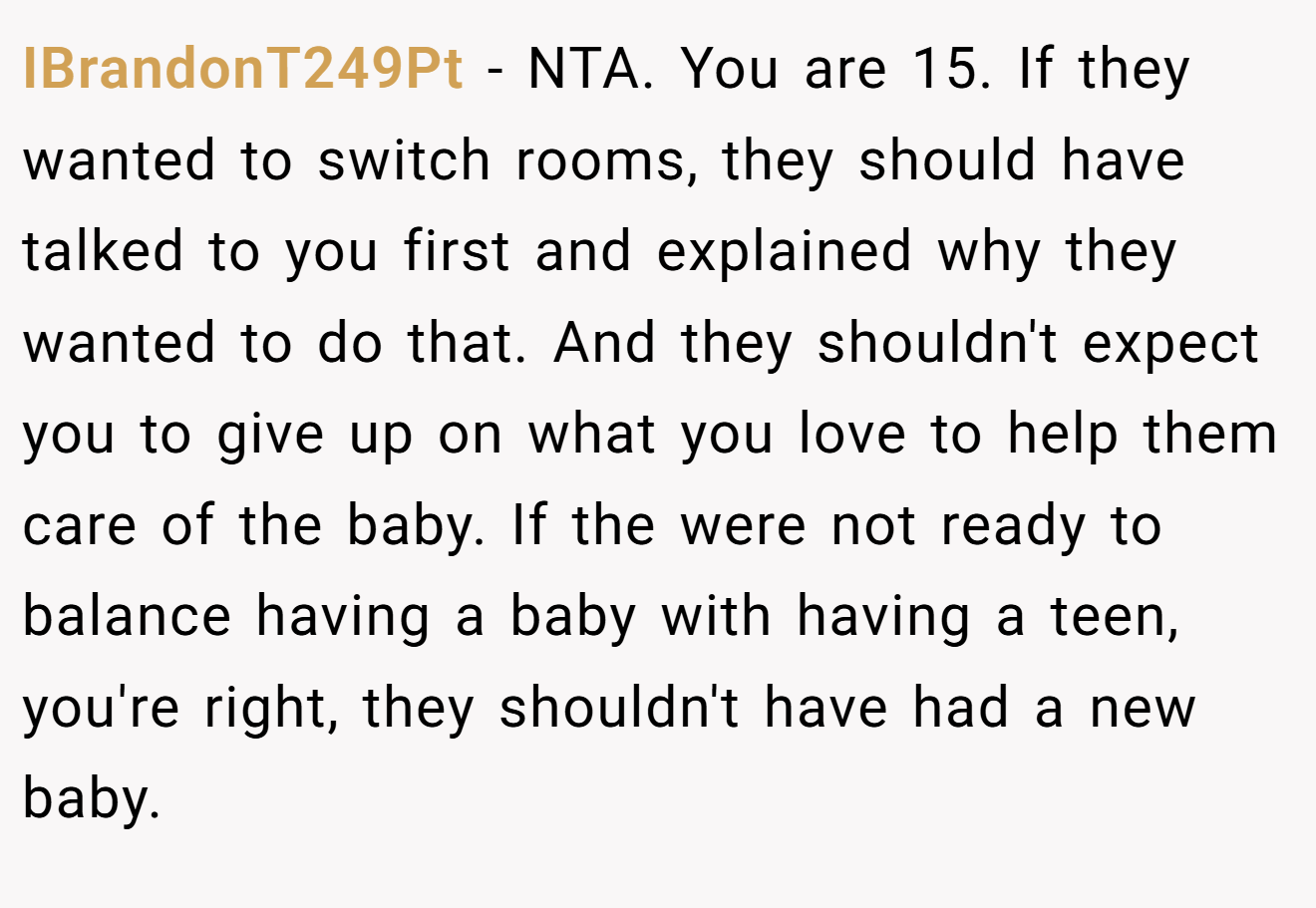 IBrandonT249Pt - NTA. You are 15. If they wanted to switch rooms, they should have talked to you first and explained why they wanted to do that. And they shouldn't expect you to give up on what you love to help them care of the baby. If the were not ready to balance having a baby with having a teen, you're right, they shouldn't have had a new baby.