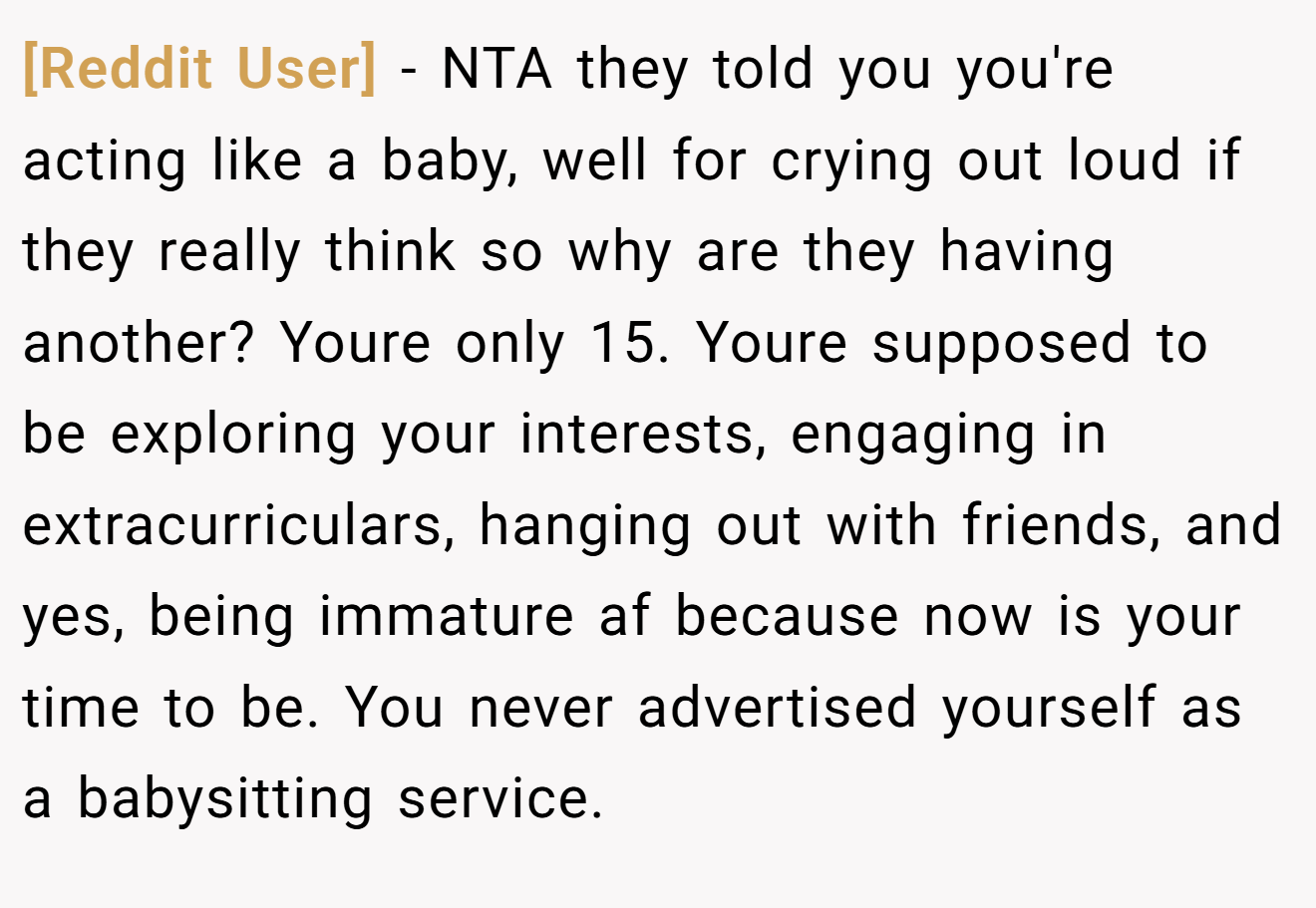 [Reddit User] - NTA they told you you're acting like a baby, well for crying out loud if they really think so why are they having another? Youre only 15. Youre supposed to be exploring your interests, engaging in extracurriculars, hanging out with friends, and yes, being immature af because now is your time to be. You never advertised yourself as a babysitting service.