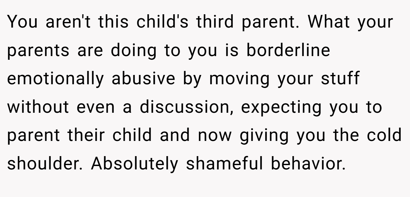 You aren't this child's third parent. What your parents are doing to you is borderline emotionally abusive by moving your stuff without even a discussion, expecting you to parent their child and now giving you the cold shoulder. Absolutely shameful behavior.