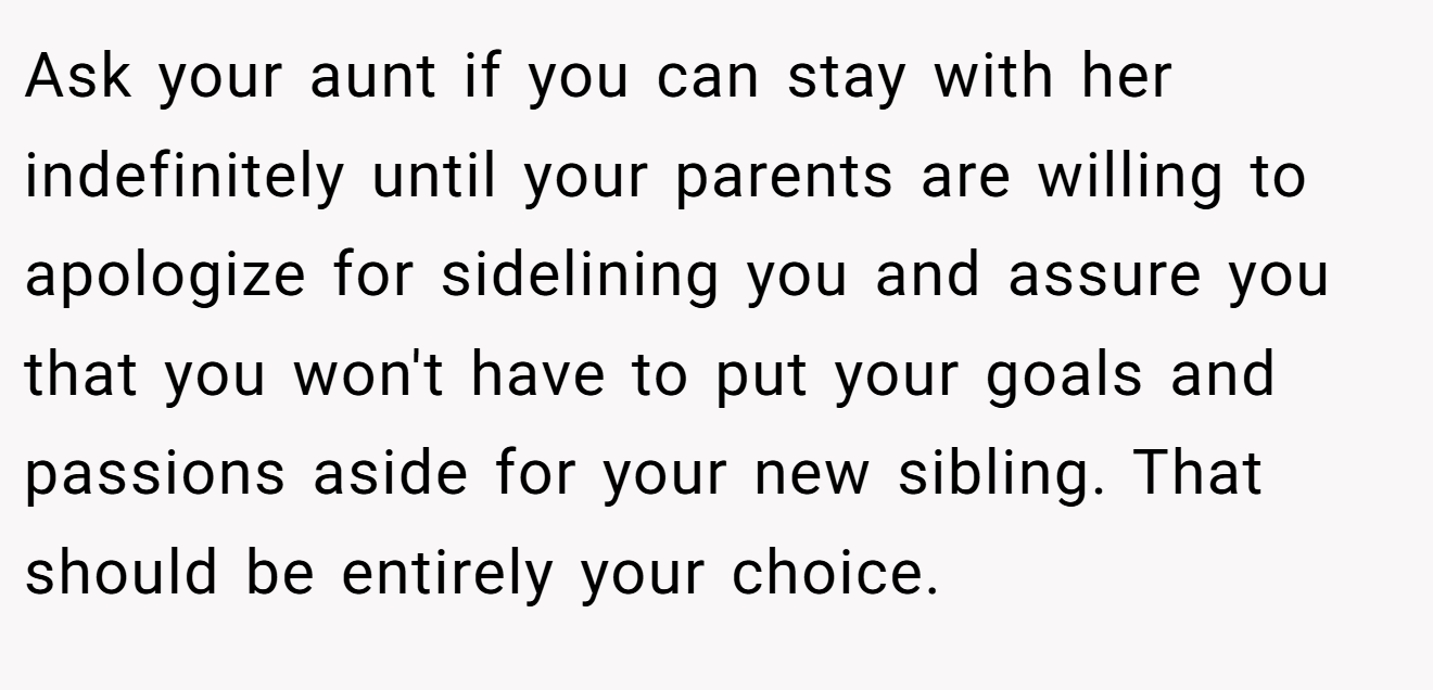 Ask your aunt if you can stay with her indefinitely until your parents are willing to apologize for sidelining you and assure you that you won't have to put your goals and passions aside for your new sibling. That should be entirely your choice.