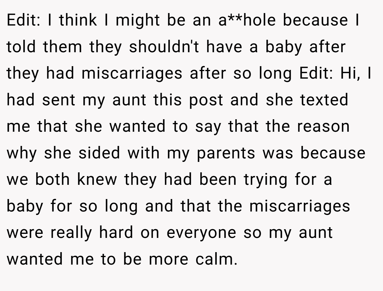 Edit: I think I might be an a**hole because I told them they shouldn't have a baby after they had miscarriages after so long Edit: Hi, I had sent my aunt this post and she texted me that she wanted to say that the reason why she sided with my parents was because we both knew they had been trying for a baby for so long and that the miscarriages were really hard on everyone so my aunt wanted me to be more calm.