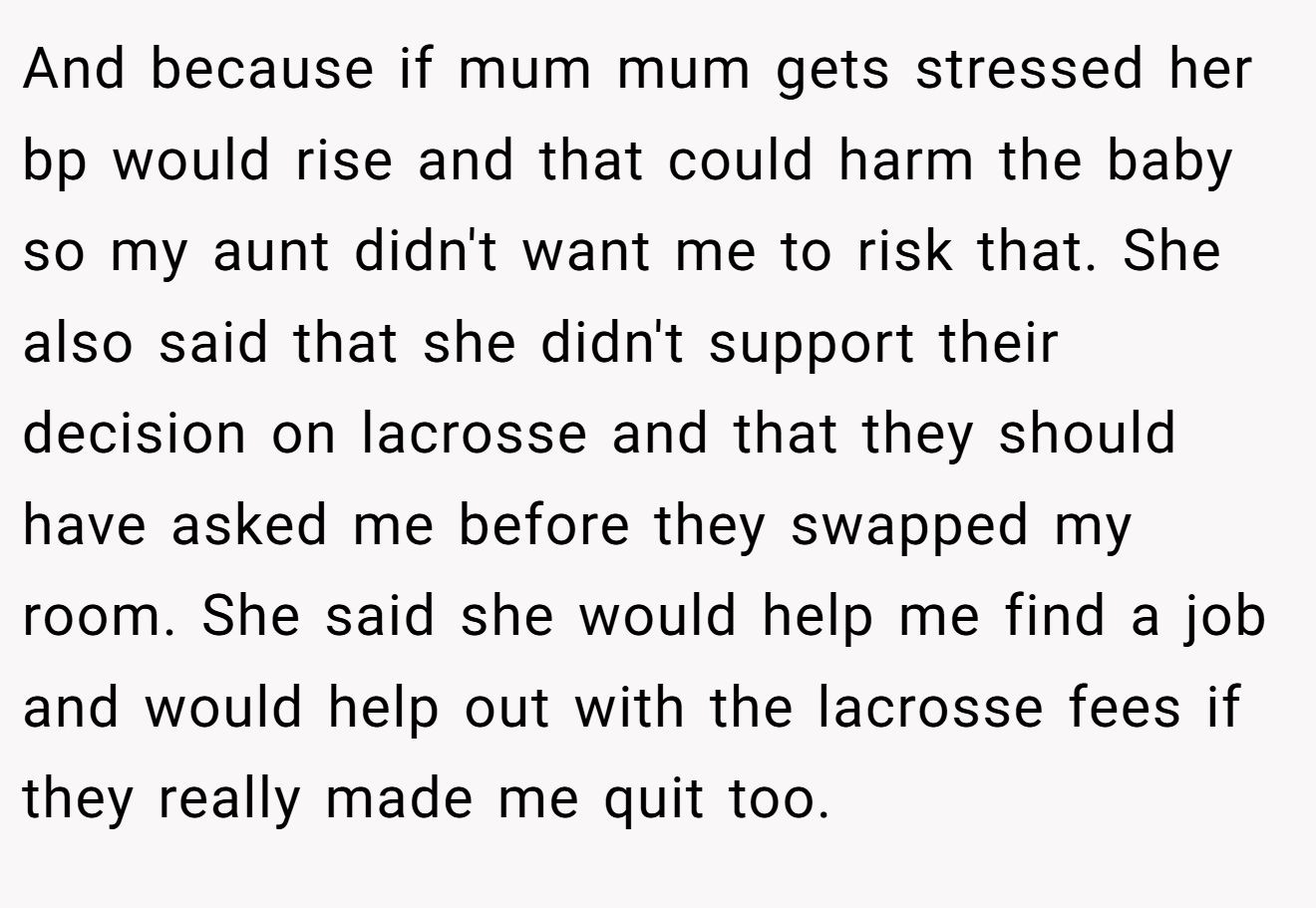 And because if mum mum gets stressed her bp would rise and that could harm the baby so my aunt didn't want me to risk that. She also said that she didn't support their decision on lacrosse and that they should have asked me before they swapped my room. She said she would help me find a job and would help out with the lacrosse fees if they really made me quit too.