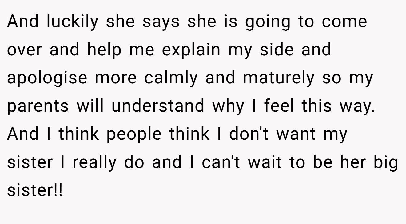 And luckily she says she is going to come over and help me explain my side and apologise more calmly and maturely so my parents will understand why I feel this way. And I think people think I don't want my sister I really do and I can't wait to be her big sister!!