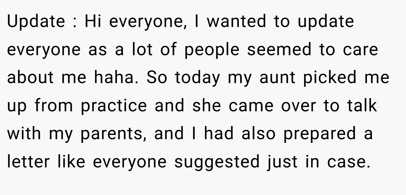 Update : Hi everyone, I wanted to update everyone as a lot of people seemed to care about me haha. So today my aunt picked me up from practice and she came over to talk with my parents, and I had also prepared a letter like everyone suggested just in case.
