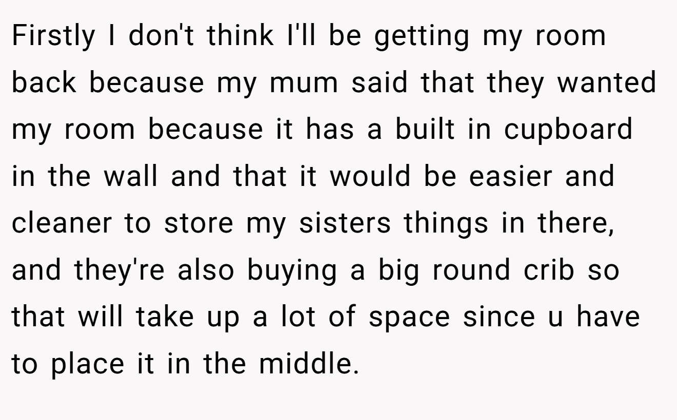 Firstly I don't think I'll be getting my room back because my mum said that they wanted my room because it has a built in cupboard in the wall and that it would be easier and cleaner to store my sisters things in there, and they're also buying a big round crib so that will take up a lot of space since u have to place it in the middle.