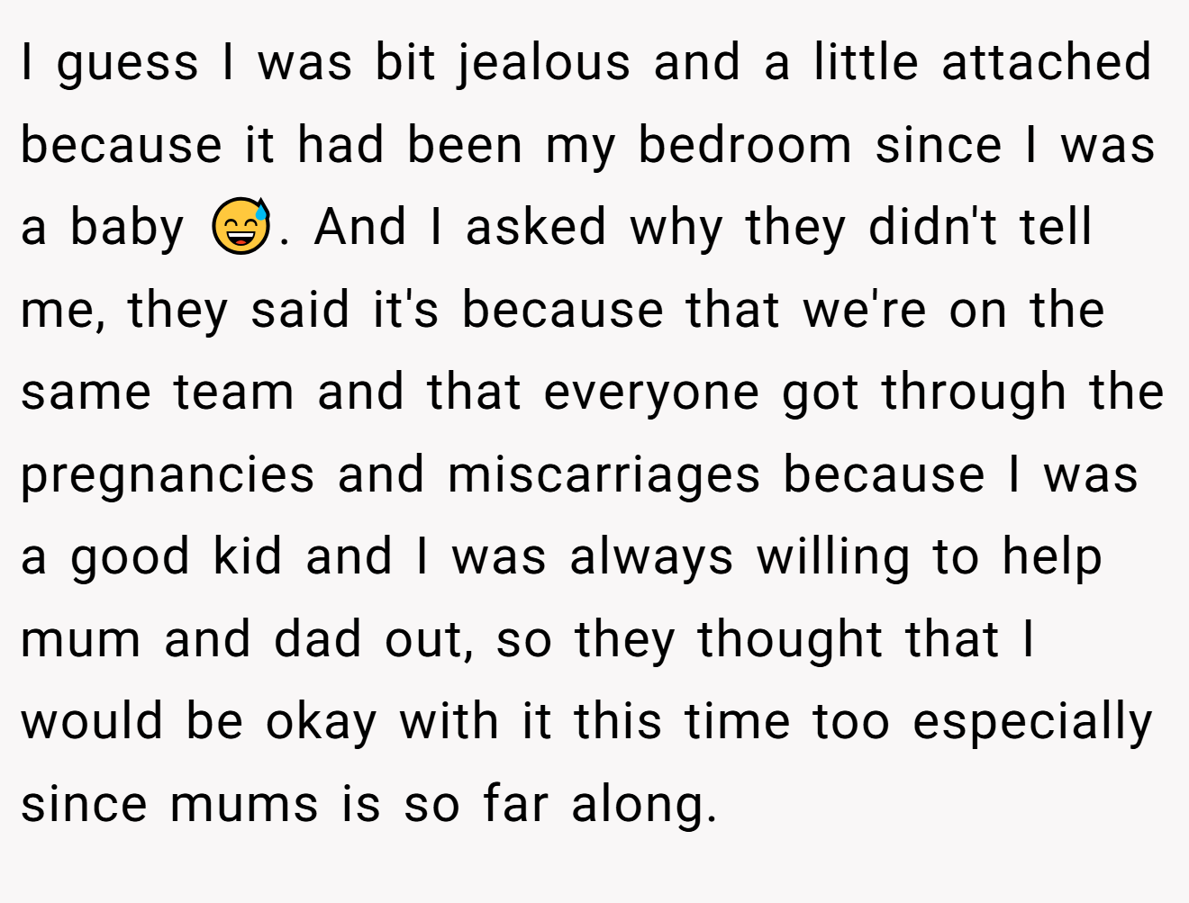 I guess I was bit jealous and a little attached because it had been my bedroom since I was a baby 😅. And I asked why they didn't tell me, they said it's because that we're on the same team and that everyone got through the pregnancies and miscarriages because I was a good kid and I was always willing to help mum and dad out, so they thought that I would be okay with it this time too especially since mums is so far along.