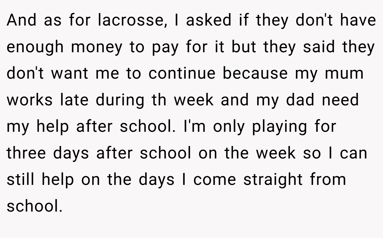 And as for lacrosse, I asked if they don't have enough money to pay for it but they said they don't want me to continue because my mum works late during th week and my dad need my help after school. I'm only playing for three days after school on the week so I can still help on the days I come straight from school.