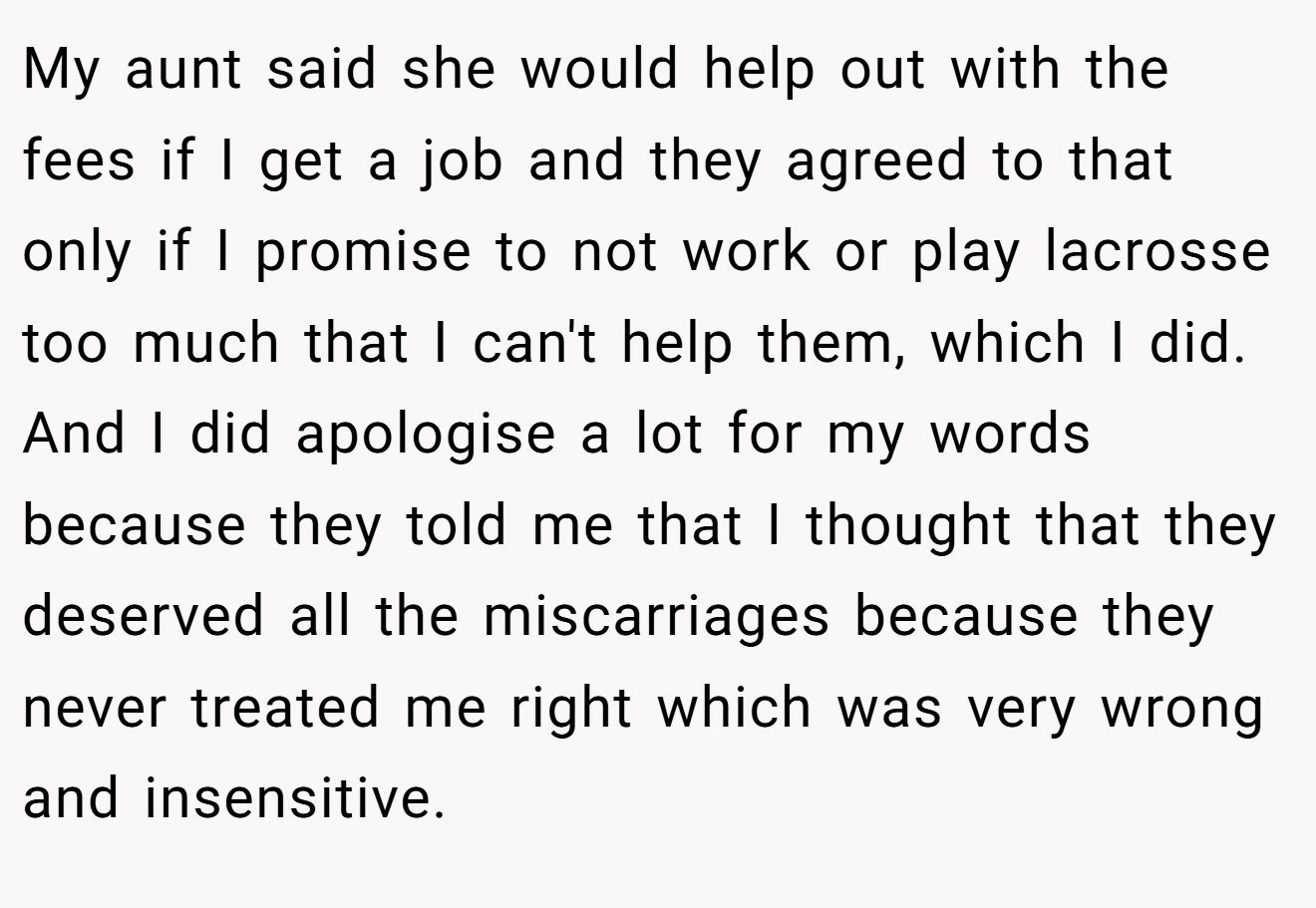 My aunt said she would help out with the fees if I get a job and they agreed to that only if I promise to not work or play lacrosse too much that I can't help them, which I did. And I did apologise a lot for my words because they told me that I thought that they deserved all the miscarriages because they never treated me right which was very wrong and insensitive.