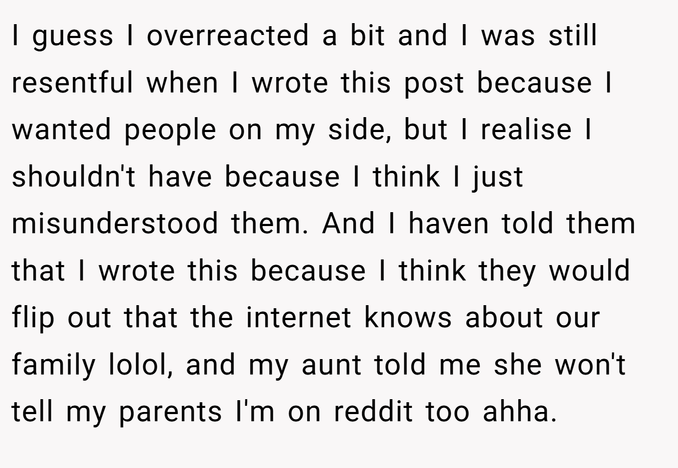 I guess I overreacted a bit and I was still resentful when I wrote this post because I wanted people on my side, but I realise I shouldn't have because I think I just misunderstood them. And I haven told them that I wrote this because I think they would flip out that the internet knows about our family lolol, and my aunt told me she won't tell my parents I'm on reddit too ahha.