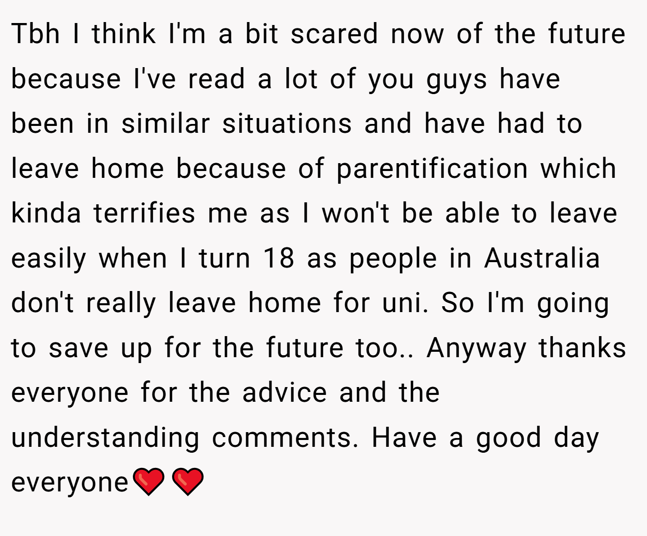Tbh I think I'm a bit scared now of the future because I've read a lot of you guys have been in similar situations and have had to leave home because of parentification which kinda terrifies me as I won't be able to leave easily when I turn 18 as people in Australia don't really leave home for uni. So I'm going to save up for the future too.. Anyway thanks everyone for the advice and the understanding comments. Have a good day everyone❤️❤️
