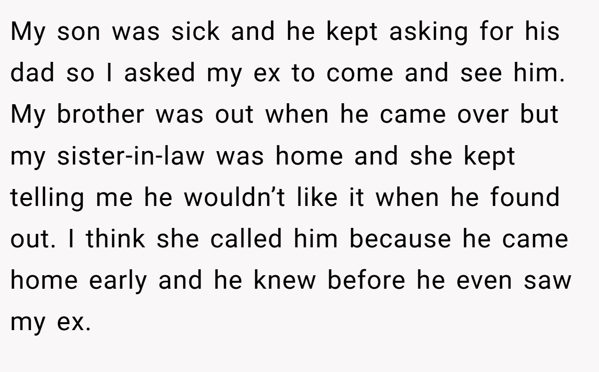 My son was sick and he kept asking for his dad so I asked my ex to come and see him. My brother was out when he came over but my sister-in-law was home and she kept telling me he wouldn’t like it when he found out. I think she called him because he came home early and he knew before he even saw my ex.
