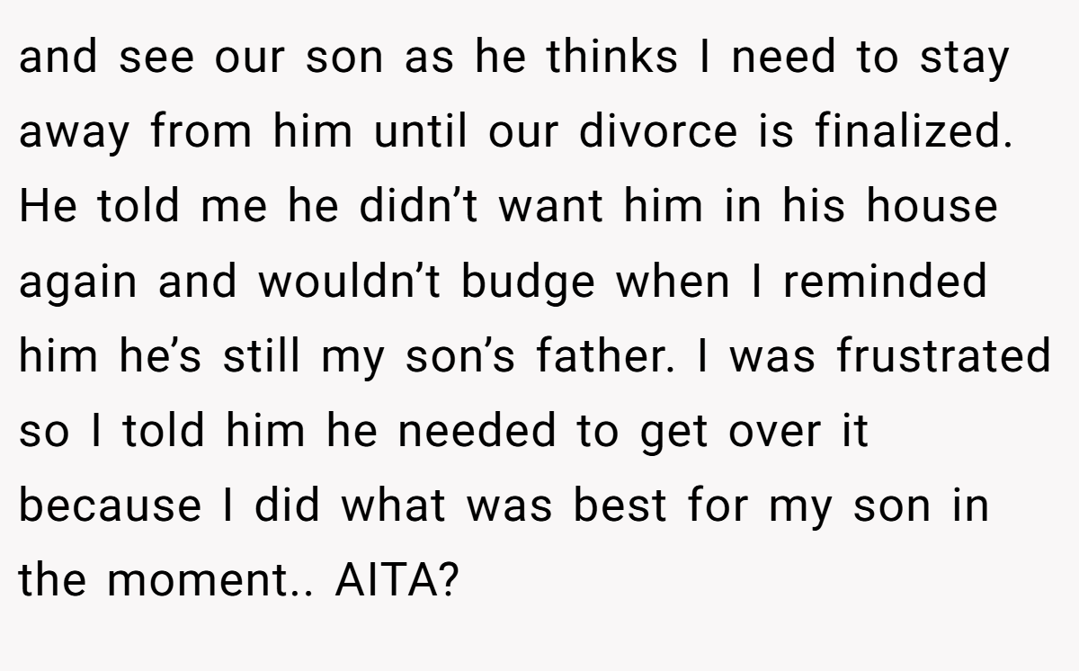 and see our son as he thinks I need to stay away from him until our divorce is finalized. He told me he didn’t want him in his house again and wouldn’t budge when I reminded him he’s still my son’s father. I was frustrated so I told him he needed to get over it because I did what was best for my son in the moment.. AITA?